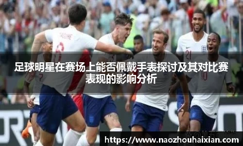 足球明星在赛场上能否佩戴手表探讨及其对比赛表现的影响分析